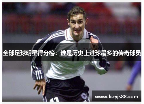 全球足球明星得分榜：谁是历史上进球最多的传奇球员