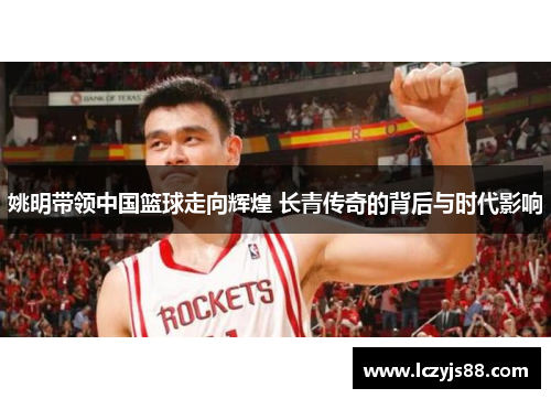 姚明带领中国篮球走向辉煌 长青传奇的背后与时代影响