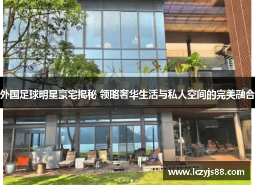 外国足球明星豪宅揭秘 领略奢华生活与私人空间的完美融合