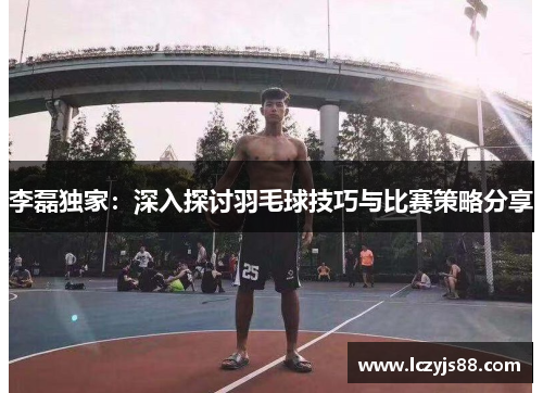 李磊独家：深入探讨羽毛球技巧与比赛策略分享