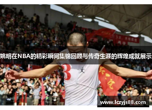 姚明在NBA的精彩瞬间集锦回顾与传奇生涯的辉煌成就展示