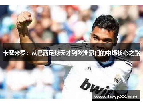 卡塞米罗：从巴西足球天才到欧洲豪门的中场核心之路
