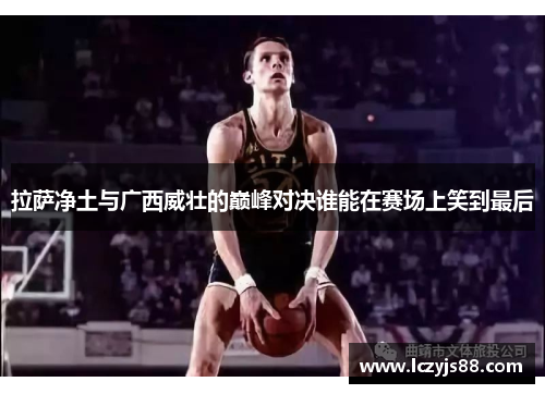 拉萨净土与广西威壮的巅峰对决谁能在赛场上笑到最后
