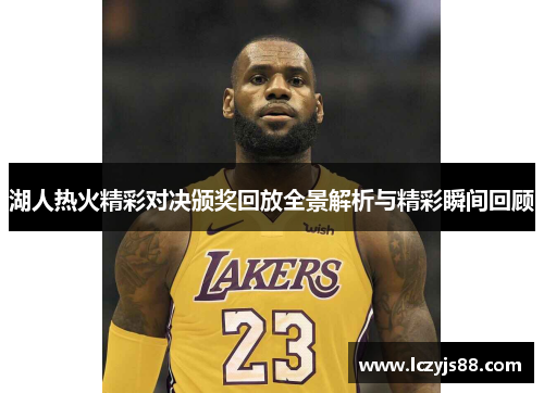 湖人热火精彩对决颁奖回放全景解析与精彩瞬间回顾
